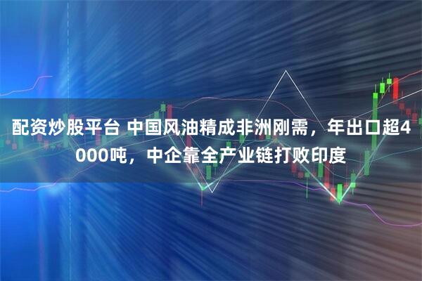 配资炒股平台 中国风油精成非洲刚需,年出口超4000吨,中企靠全产业链打败印度