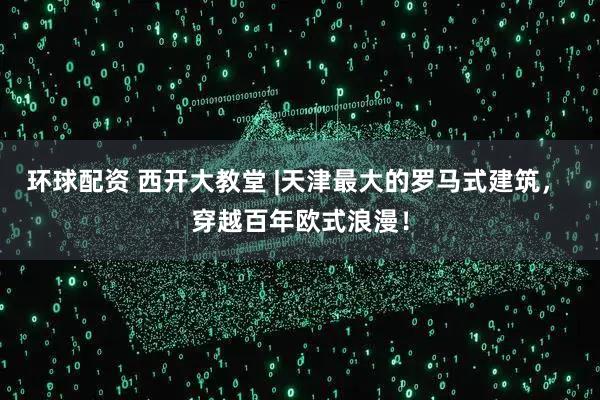 环球配资 西开大教堂 |天津最大的罗马式建筑, 穿越百年欧式浪漫!