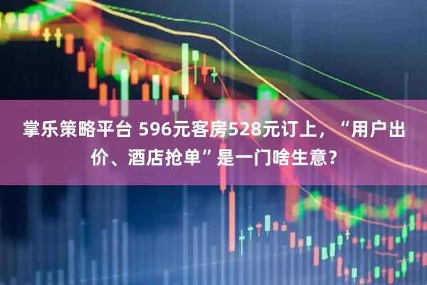 掌乐策略平台 596元客房528元订上,“用户出价、酒店抢单”是一门啥生意?