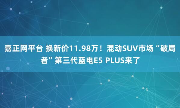 嘉正网平台 换新价11.98万！混动SUV市场“破局者”第三代蓝电E5 PLUS来了