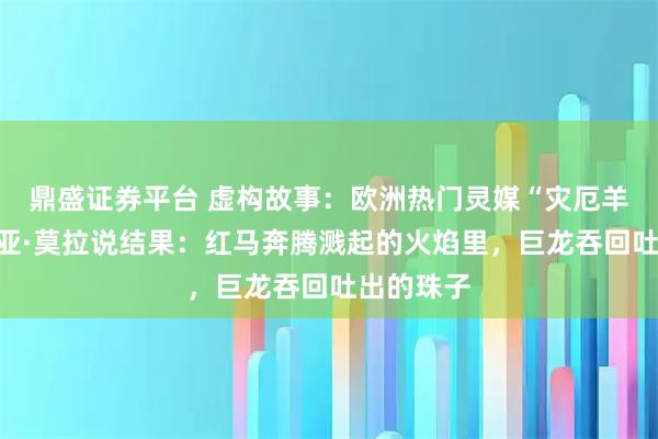 鼎盛证券平台 虚构故事：欧洲热门灵媒“灾厄羊女”艾莉亚·莫拉说结果：红马奔腾溅起的火焰里，巨龙吞回吐出的珠子