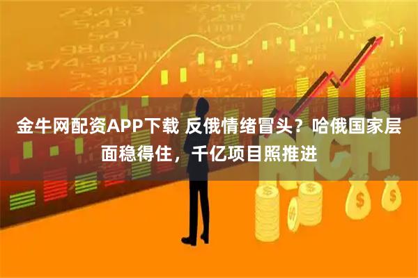 金牛网配资APP下载 反俄情绪冒头？哈俄国家层面稳得住，千亿项目照推进