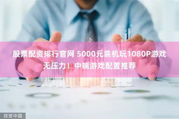 股票配资排行官网 5000元装机玩1080P游戏无压力！中端游戏配置推荐