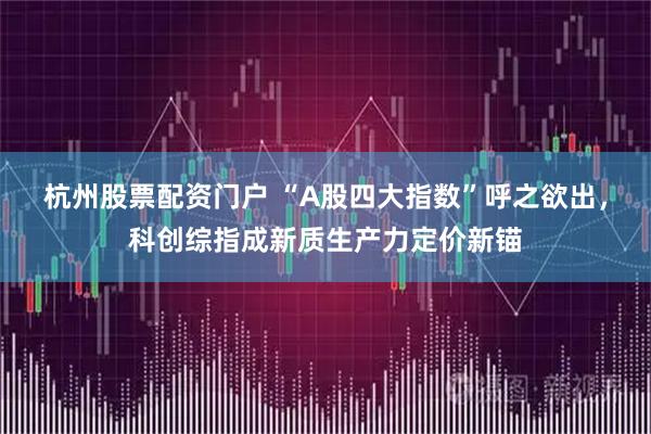 杭州股票配资门户 “A股四大指数”呼之欲出，科创综指成新质生产力定价新锚