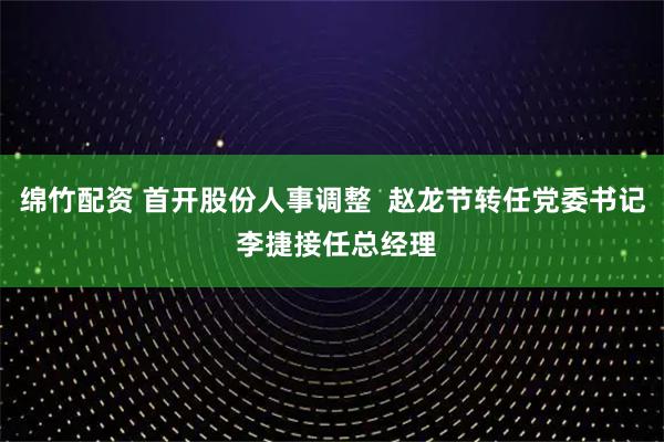 绵竹配资 首开股份人事调整  赵龙节转任党委书记 李捷接任总经理
