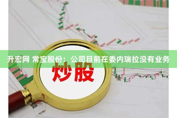升宏网 常宝股份：公司目前在委内瑞拉没有业务