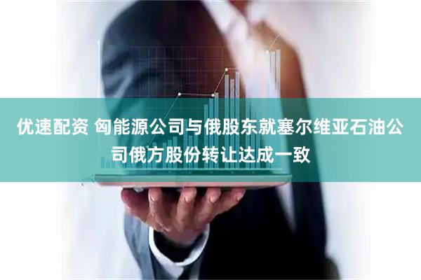 优速配资 匈能源公司与俄股东就塞尔维亚石油公司俄方股份转让达成一致