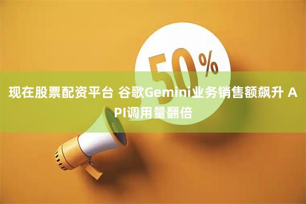 现在股票配资平台 谷歌Gemini业务销售额飙升 API调用量翻倍