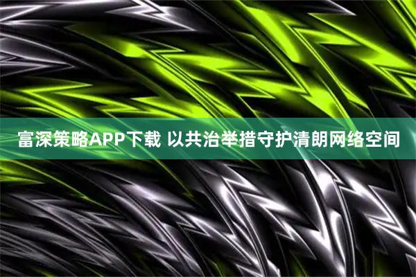 富深策略APP下载 以共治举措守护清朗网络空间
