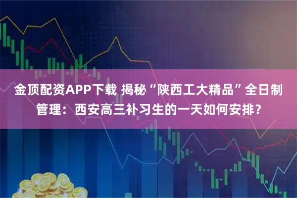 金顶配资APP下载 揭秘“陕西工大精品”全日制管理：西安高三补习生的一天如何安排？