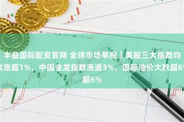 丰益国际配资官网 全球市场早报｜美股三大指数均收涨超1%，中国金龙指数涨逾3%，国际油价大跌超6%