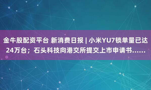 金牛股配资平台 新消费日报 | 小米YU7锁单量已达24万台；石头科技向港交所提交上市申请书......