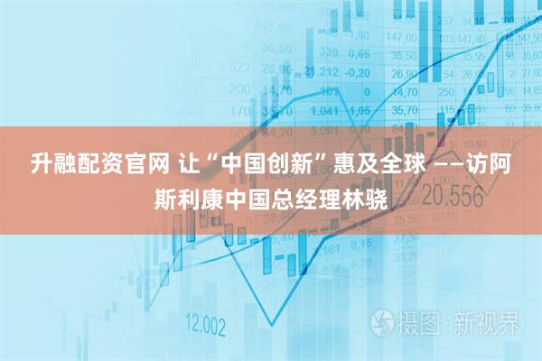 升融配资官网 让“中国创新”惠及全球 ——访阿斯利康中国总经理林骁