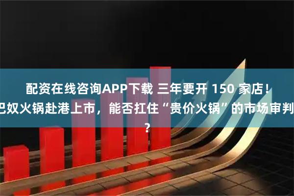配资在线咨询APP下载 三年要开 150 家店！巴奴火锅赴港上市，能否扛住“贵价火锅”的市场审判？