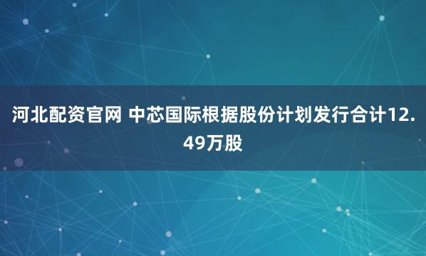 河北配资官网 中芯国际根据股份计划发行合计12.49万股