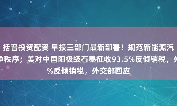 括普投资配资 早报三部门最新部署！规范新能源汽车产业竞争秩序；美对中国阳极级石墨征收93.5%反倾销税，外交部回应