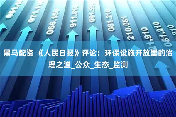 黑马配资 《人民日报》评论：环保设施开放里的治理之道_公众_生态_监测