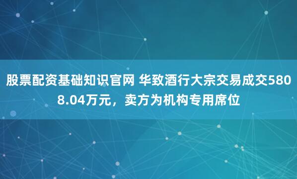 股票配资基础知识官网 华致酒行大宗交易成交5808.04万元，卖方为机构专用席位