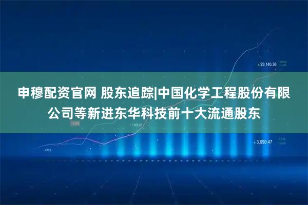 申穆配资官网 股东追踪|中国化学工程股份有限公司等新进东华科技前十大流通股东