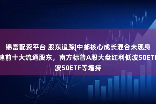 锦富配资平台 股东追踪|中邮核心成长混合未现身山东高速前十大流通股东，南方标普A股大盘红利低波50ETF等增持