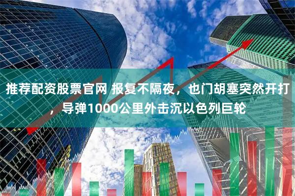 推荐配资股票官网 报复不隔夜，也门胡塞突然开打，导弹1000公里外击沉以色列巨轮