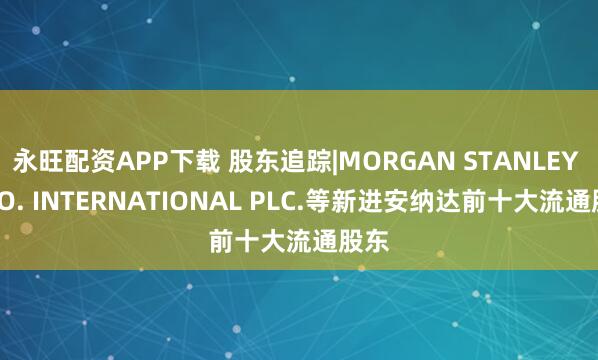 永旺配资APP下载 股东追踪|MORGAN STANLEY & CO. INTERNATIONAL PLC.等新进安纳达前十大流通股东