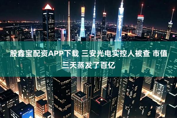 股鑫宝配资APP下载 三安光电实控人被查 市值三天蒸发了百亿