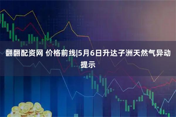 翻翻配资网 价格前线|5月6日升达子洲天然气异动提示