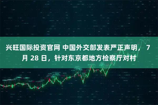 兴旺国际投资官网 中国外交部发表严正声明， 7 月 28 日，针对东京都地方检察厅对村